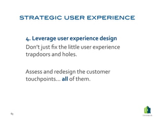  4.	
  Leverage	
  user	
  experience	
  design	
  
         	
  Don’t	
  just	
  ﬁx	
  the	
  little	
  user	
  experience	
  
             trapdoors	
  and	
  holes.	
  	
  

         	
  Assess	
  and	
  redesign	
  the	
  customer	
  
             touchpoints…	
  all	
  of	
  them.	
  	
  




63	
  
 