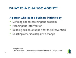 A	
  person	
  who	
  leads	
  a	
  business	
  initiative	
  by:	
  
           Deﬁning	
  and	
  researching	
  the	
  problem	
  
           Planning	
  the	
  intervention	
  
           Building	
  business	
  support	
  for	
  the	
  intervention	
  
           Enlisting	
  others	
  to	
  help	
  drive	
  change	
  




             Isixsigma.com	
  
             UXmatters.com	
  –	
  “The	
  User	
  Experience	
  Practitioner	
  As	
  Change	
  Agent”	
  
66	
  
 