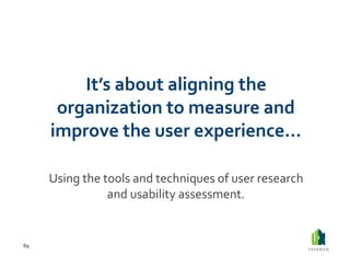 It’s	
  about	
  aligning	
  the	
  
          organization	
  to	
  measure	
  and	
  
         improve	
  the	
  user	
  experience…	
  

         Using	
  the	
  tools	
  and	
  techniques	
  of	
  user	
  research	
  
                          and	
  usability	
  assessment.	
  


69	
  
 