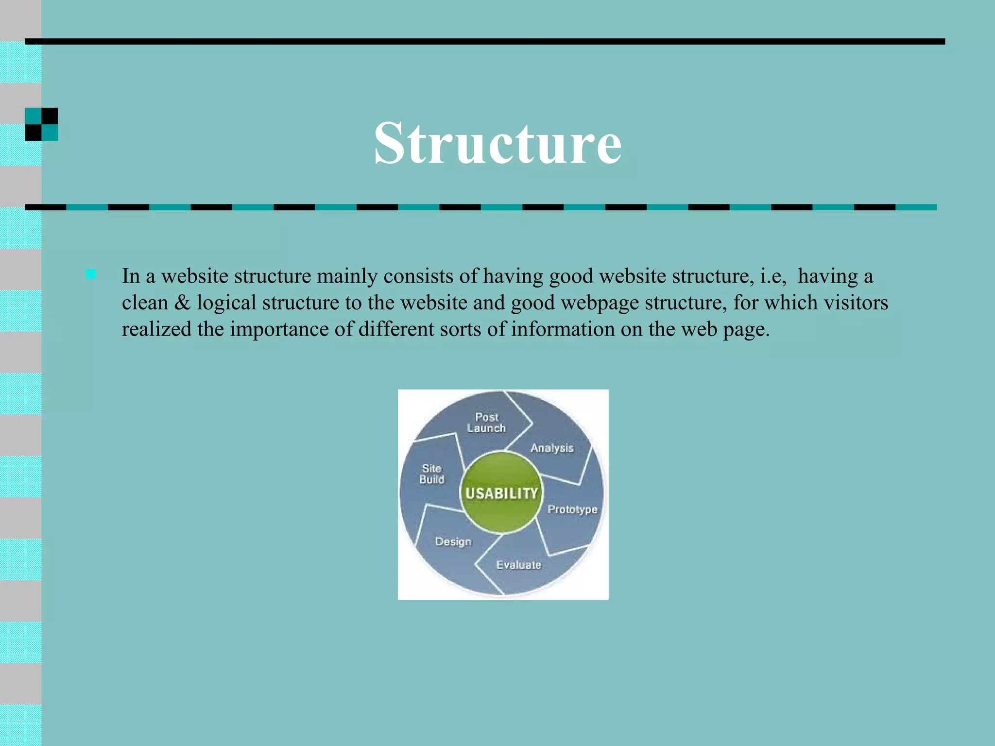 Structure
   In a website structure mainly consists of having good website structure, i.e, having a
    clean & logical structure to the website and good webpage structure, for which visitors
    realized the importance of different sorts of information on the web page.
 