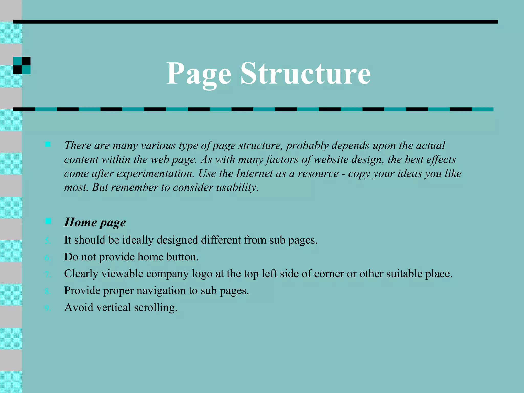 Page Structure
    There are many various type of page structure, probably depends upon the actual
     content within the web page. As with many factors of website design, the best effects
     come after experimentation. Use the Internet as a resource - copy your ideas you like
     most. But remember to consider usability.

    Home page
5.   It should be ideally designed different from sub pages.
6.   Do not provide home button.
7.   Clearly viewable company logo at the top left side of corner or other suitable place.
8.   Provide proper navigation to sub pages.
9.   Avoid vertical scrolling.
 