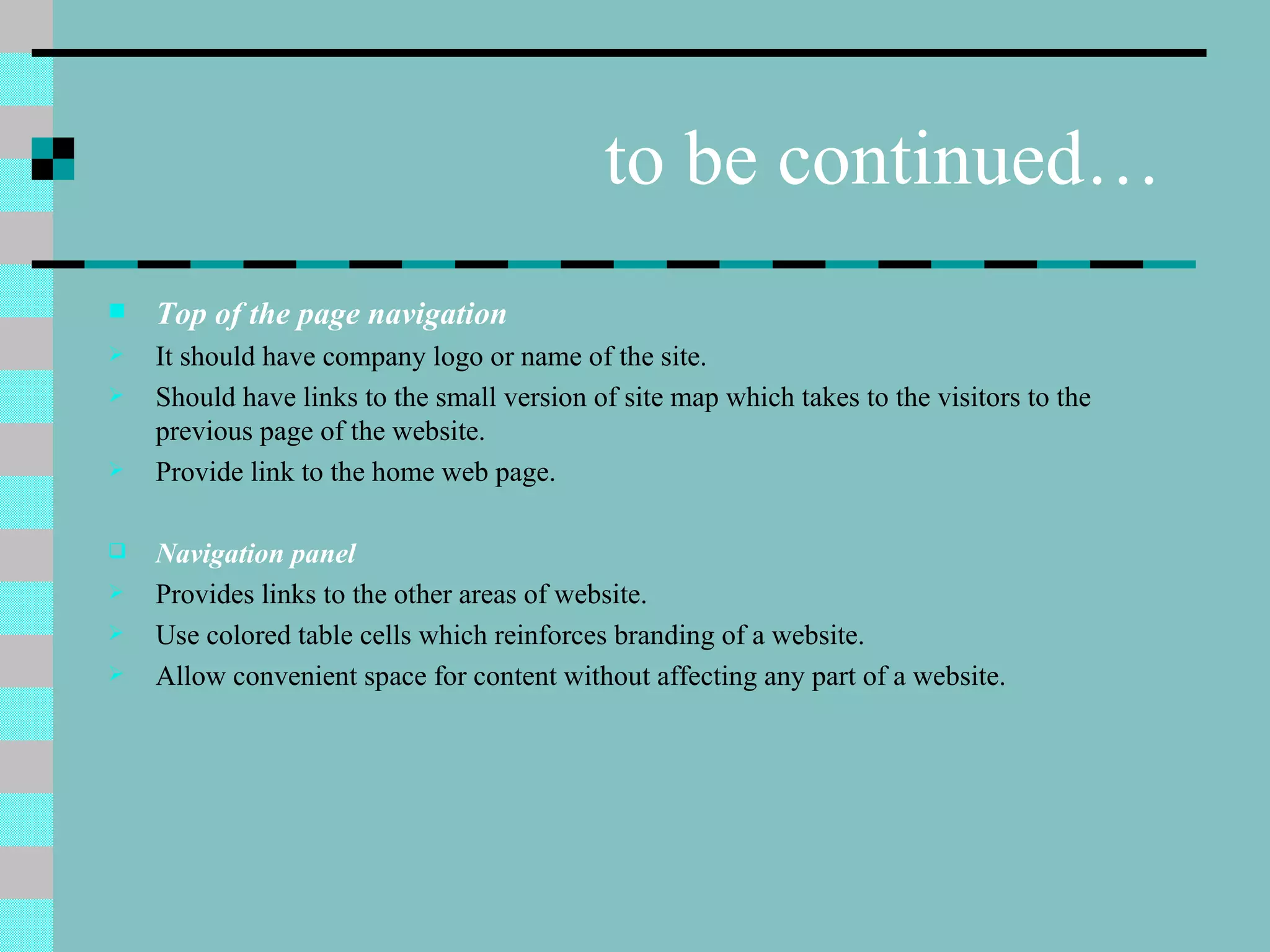 to be continued…
   Top of the page navigation
   It should have company logo or name of the site.
   Should have links to the small version of site map which takes to the visitors to the
    previous page of the website.
   Provide link to the home web page.

   Navigation panel
   Provides links to the other areas of website.
   Use colored table cells which reinforces branding of a website.
   Allow convenient space for content without affecting any part of a website.
 