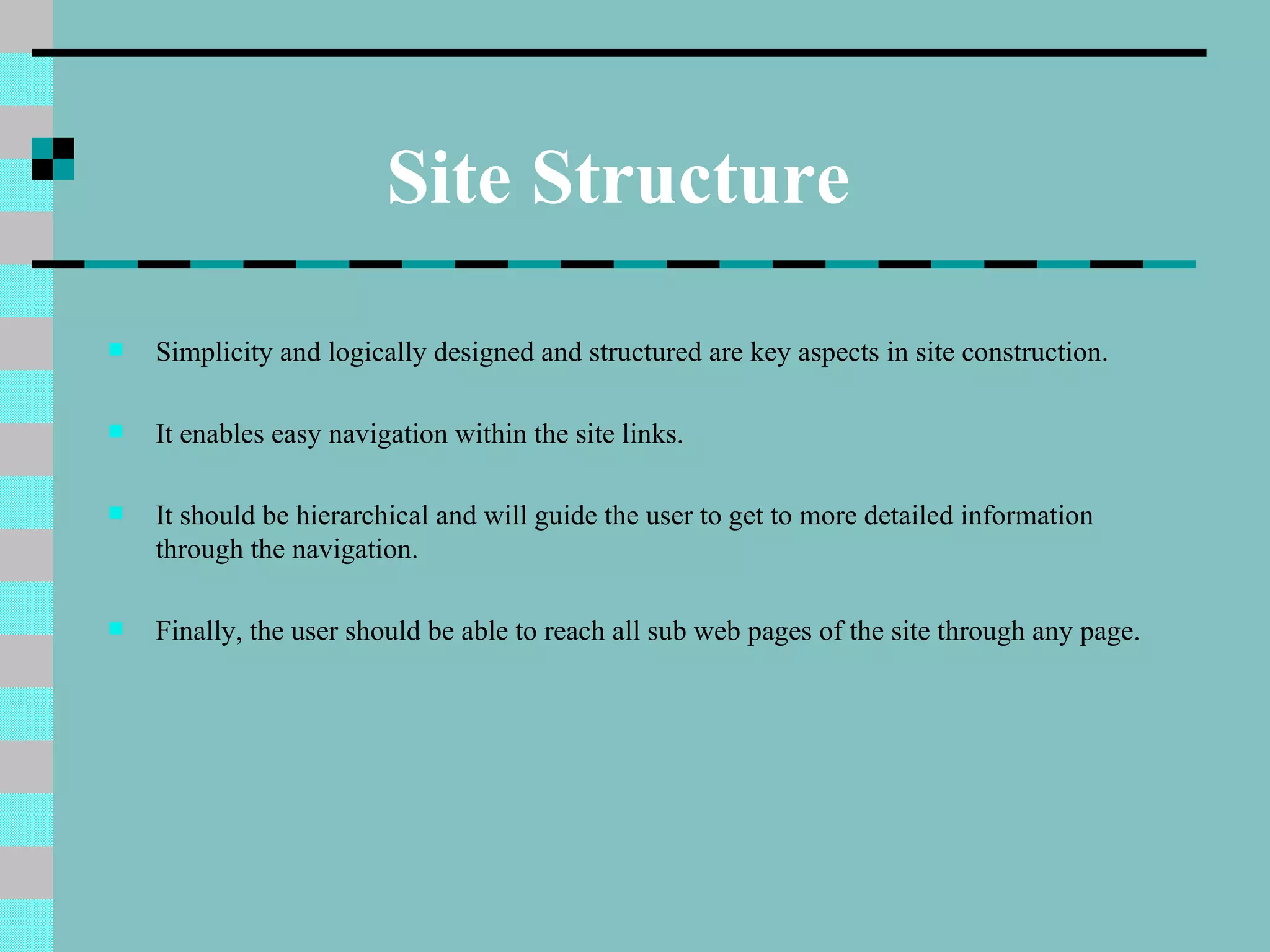 Site Structure
   Simplicity and logically designed and structured are key aspects in site construction.

   It enables easy navigation within the site links.

   It should be hierarchical and will guide the user to get to more detailed information
    through the navigation.

   Finally, the user should be able to reach all sub web pages of the site through any page.
 
