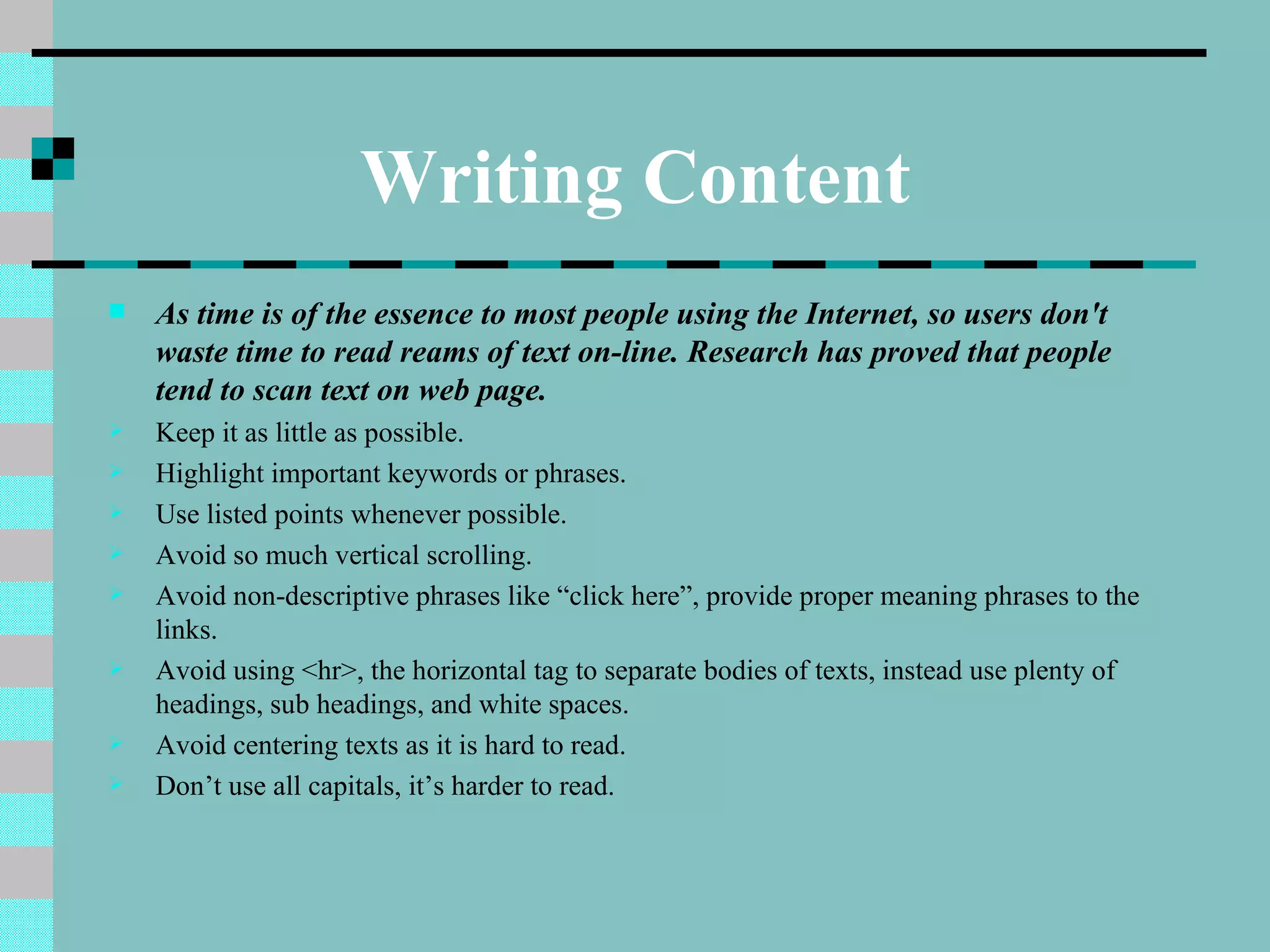 Writing Content
   As time is of the essence to most people using the Internet, so users don't
    waste time to read reams of text on-line. Research has proved that people
    tend to scan text on web page.
   Keep it as little as possible.
   Highlight important keywords or phrases.
   Use listed points whenever possible.
   Avoid so much vertical scrolling.
   Avoid non-descriptive phrases like “click here”, provide proper meaning phrases to the
    links.
   Avoid using <hr>, the horizontal tag to separate bodies of texts, instead use plenty of
    headings, sub headings, and white spaces.
   Avoid centering texts as it is hard to read.
   Don’t use all capitals, it’s harder to read.
 