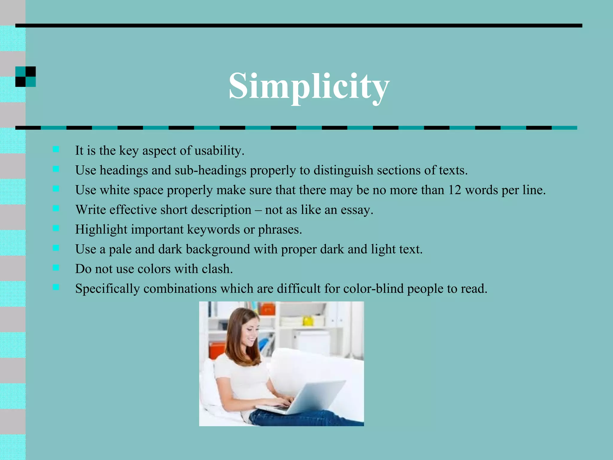 Simplicity
   It is the key aspect of usability.
   Use headings and sub-headings properly to distinguish sections of texts.
   Use white space properly make sure that there may be no more than 12 words per line.
   Write effective short description – not as like an essay.
   Highlight important keywords or phrases.
   Use a pale and dark background with proper dark and light text.
   Do not use colors with clash.
   Specifically combinations which are difficult for color-blind people to read.
 
