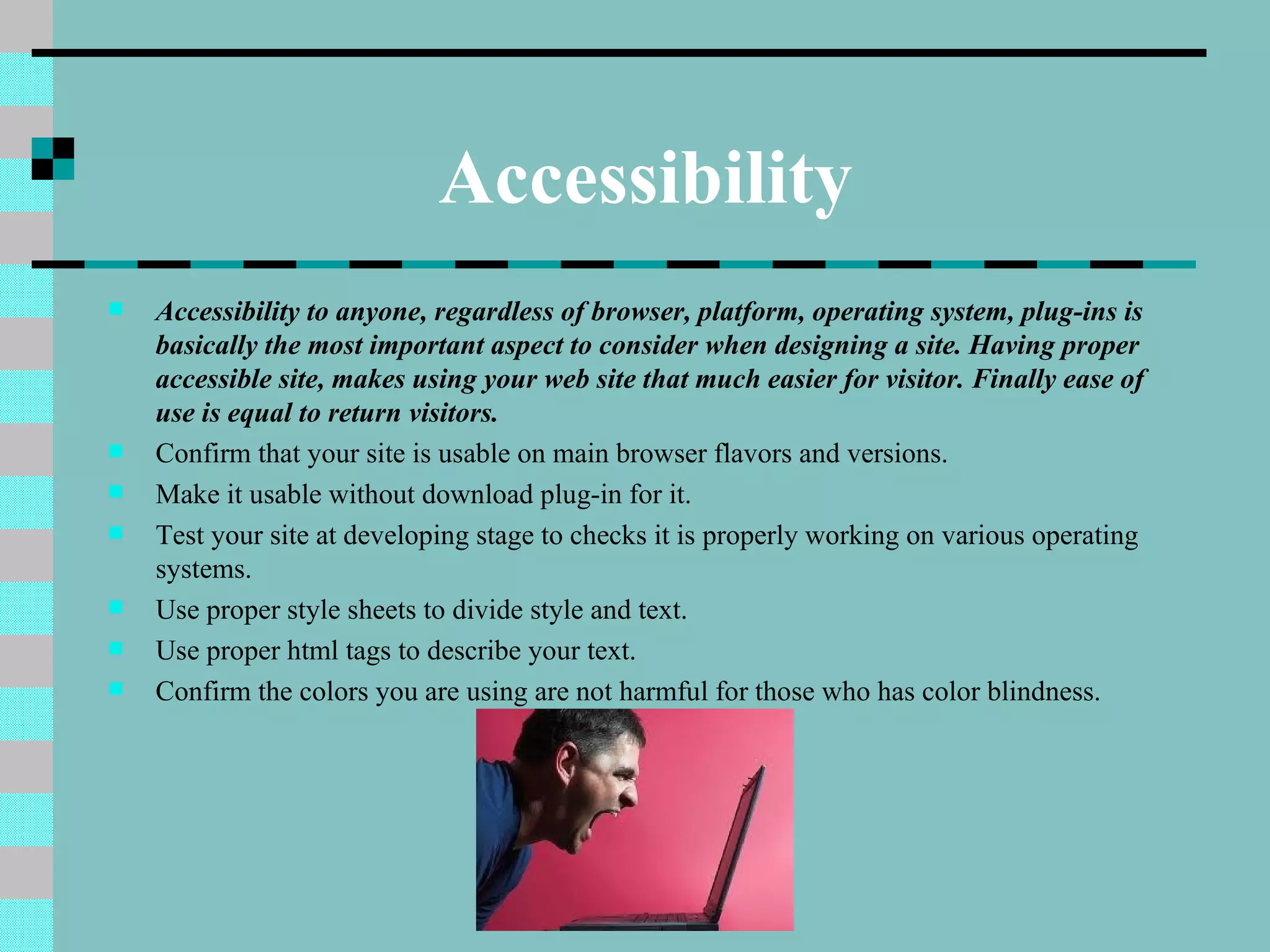 Accessibility
   Accessibility to anyone, regardless of browser, platform, operating system, plug-ins is
    basically the most important aspect to consider when designing a site. Having proper
    accessible site, makes using your web site that much easier for visitor. Finally ease of
    use is equal to return visitors.
   Confirm that your site is usable on main browser flavors and versions.
   Make it usable without download plug-in for it.
   Test your site at developing stage to checks it is properly working on various operating
    systems.
   Use proper style sheets to divide style and text.
   Use proper html tags to describe your text.
   Confirm the colors you are using are not harmful for those who has color blindness.
 