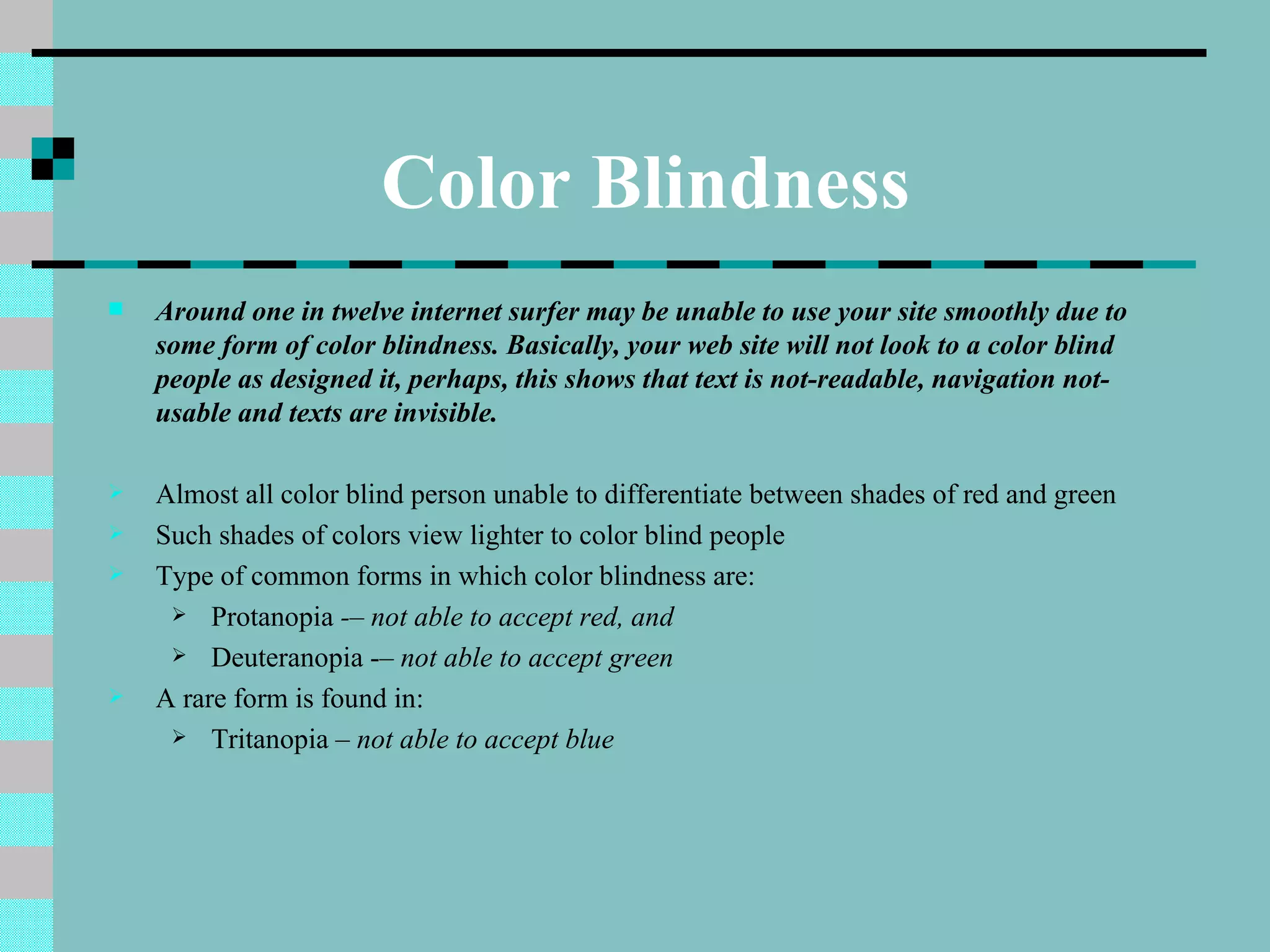 Color Blindness
   Around one in twelve internet surfer may be unable to use your site smoothly due to
    some form of color blindness. Basically, your web site will not look to a color blind
    people as designed it, perhaps, this shows that text is not-readable, navigation not-
    usable and texts are invisible.

   Almost all color blind person unable to differentiate between shades of red and green
   Such shades of colors view lighter to color blind people
   Type of common forms in which color blindness are:
      Protanopia -– not able to accept red, and

      Deuteranopia -– not able to accept green

   A rare form is found in:
      Tritanopia – not able to accept blue
 