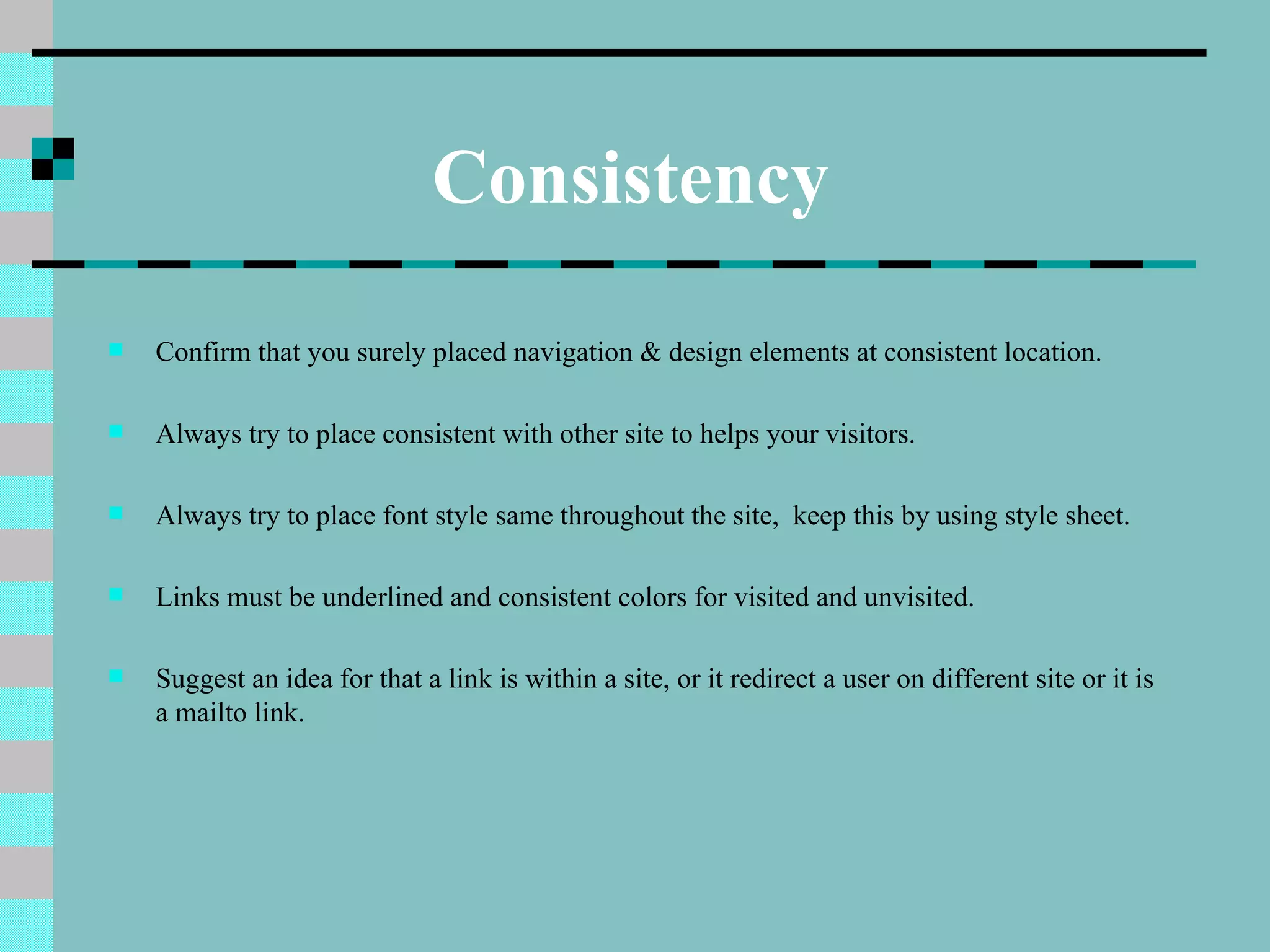 Consistency
   Confirm that you surely placed navigation & design elements at consistent location.

   Always try to place consistent with other site to helps your visitors.

   Always try to place font style same throughout the site, keep this by using style sheet.

   Links must be underlined and consistent colors for visited and unvisited.

   Suggest an idea for that a link is within a site, or it redirect a user on different site or it is
    a mailto link.
 