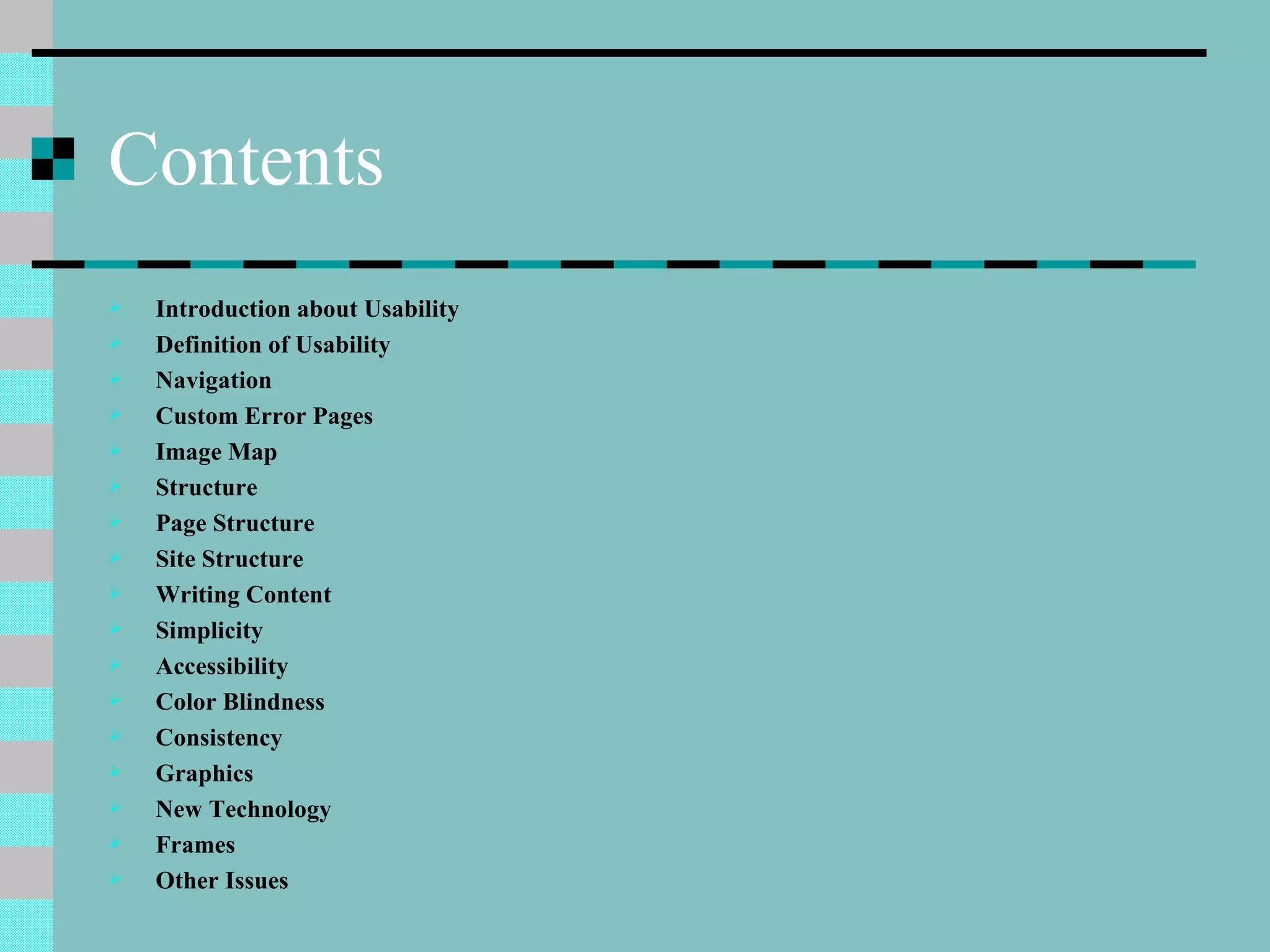 Contents
   Introduction about Usability
   Definition of Usability
   Navigation
   Custom Error Pages
   Image Map
   Structure
   Page Structure
   Site Structure
   Writing Content
   Simplicity
   Accessibility
   Color Blindness
   Consistency
   Graphics
   New Technology
   Frames
   Other Issues
 