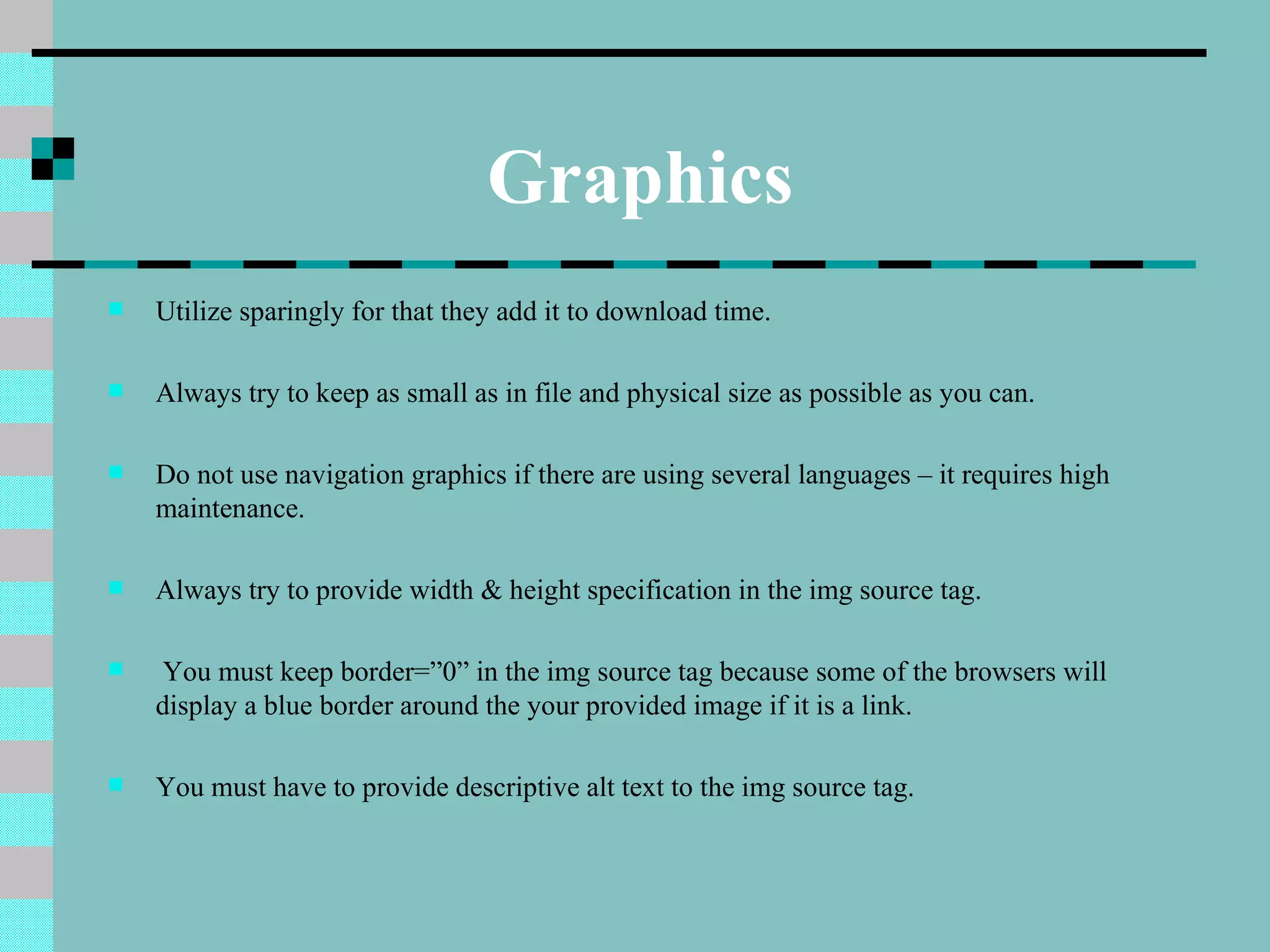 Graphics
   Utilize sparingly for that they add it to download time.

   Always try to keep as small as in file and physical size as possible as you can.

   Do not use navigation graphics if there are using several languages – it requires high
    maintenance.

   Always try to provide width & height specification in the img source tag.

    You must keep border=”0” in the img source tag because some of the browsers will
    display a blue border around the your provided image if it is a link.

   You must have to provide descriptive alt text to the img source tag.
 