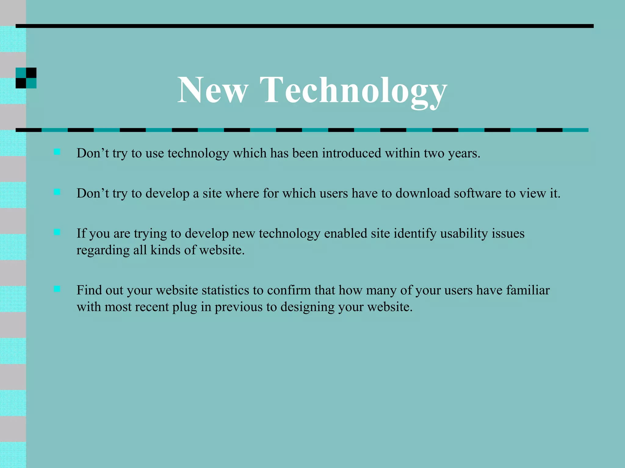 New Technology
   Don’t try to use technology which has been introduced within two years.

   Don’t try to develop a site where for which users have to download software to view it.

   If you are trying to develop new technology enabled site identify usability issues
    regarding all kinds of website.

   Find out your website statistics to confirm that how many of your users have familiar
    with most recent plug in previous to designing your website.
 