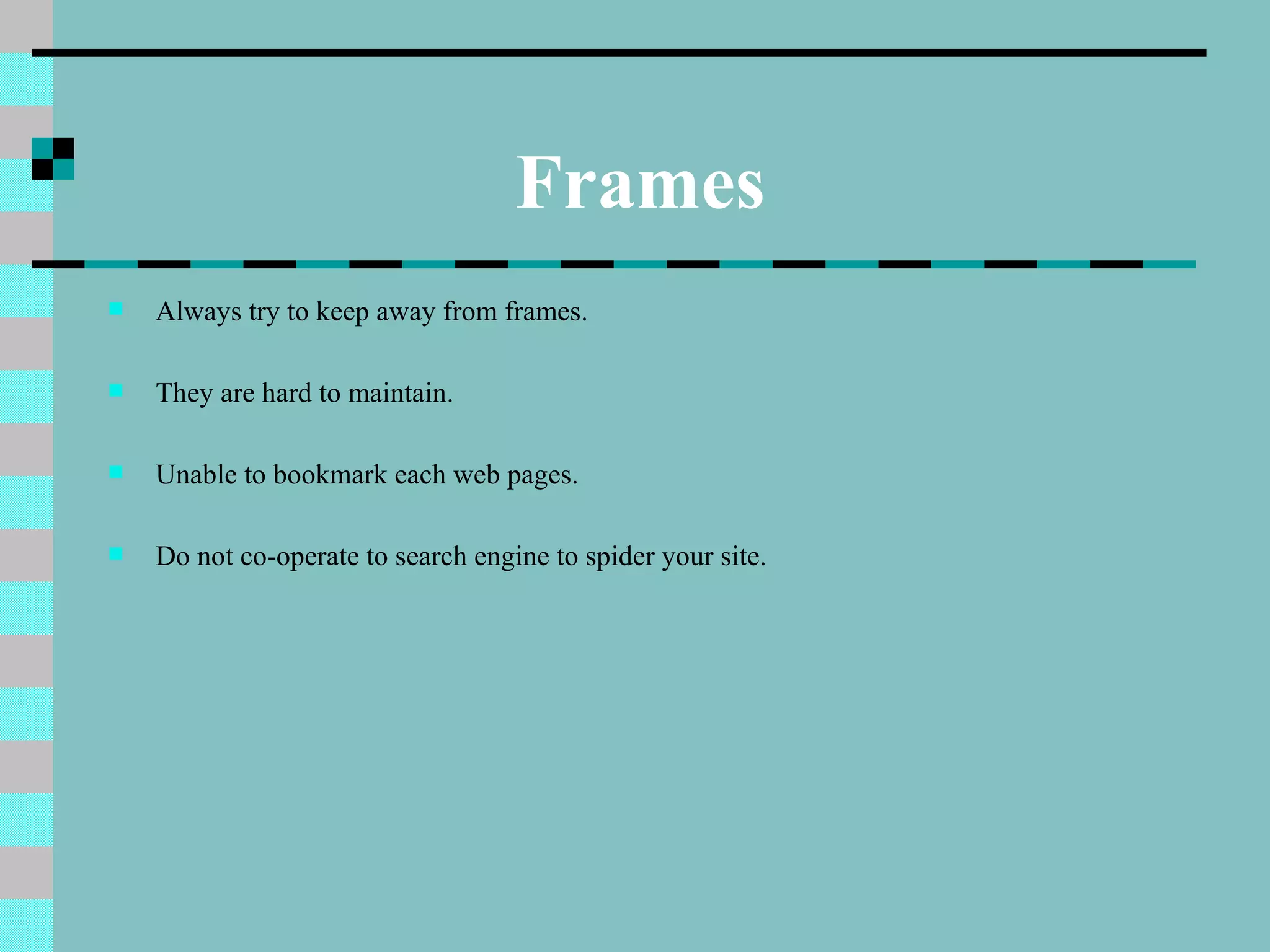 Frames
   Always try to keep away from frames.

   They are hard to maintain.

   Unable to bookmark each web pages.

   Do not co-operate to search engine to spider your site.
 