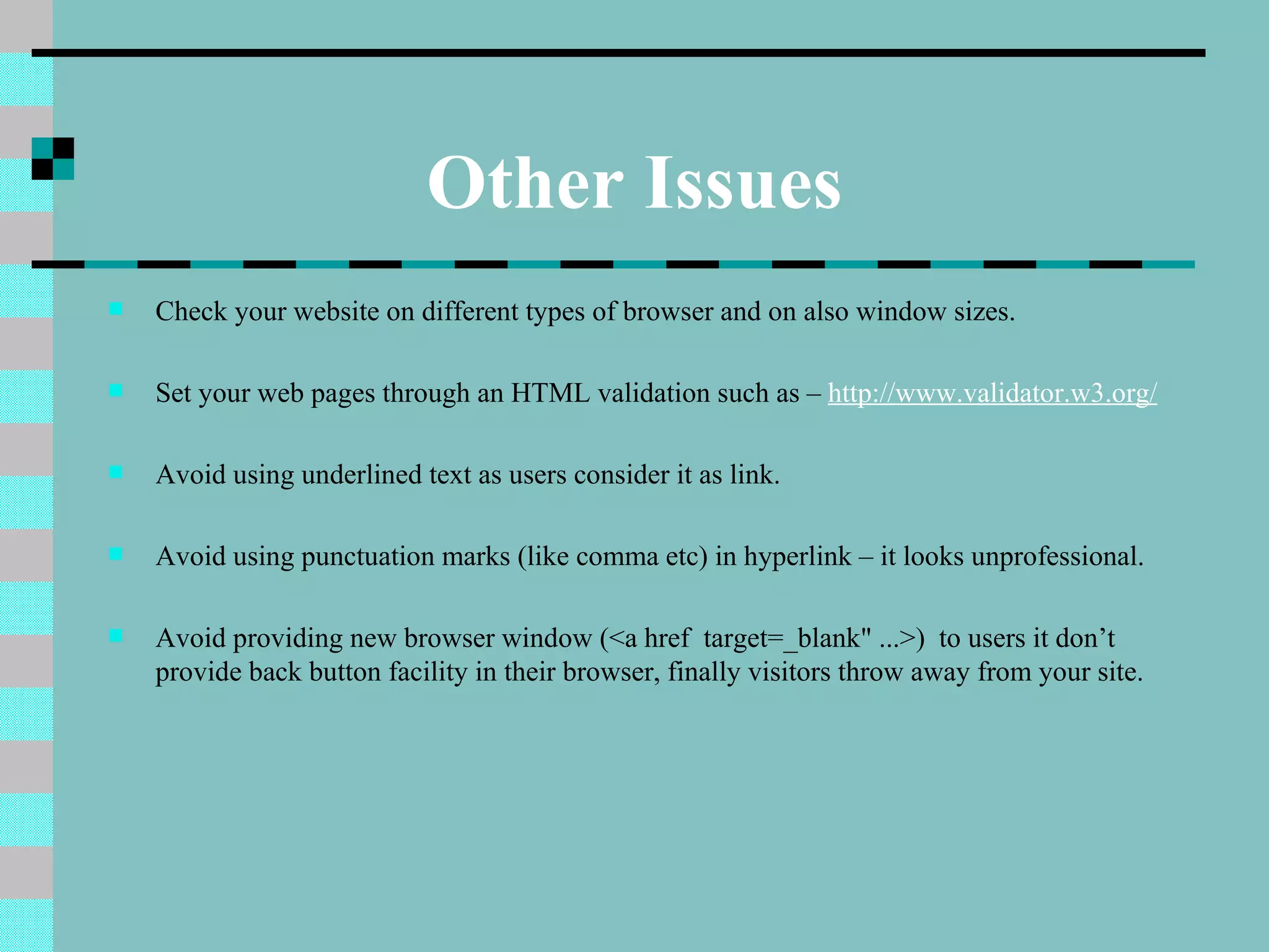 Other Issues
   Check your website on different types of browser and on also window sizes.

   Set your web pages through an HTML validation such as – http://www.validator.w3.org/

   Avoid using underlined text as users consider it as link.

   Avoid using punctuation marks (like comma etc) in hyperlink – it looks unprofessional.

   Avoid providing new browser window (<a href target=_blank" ...>) to users it don’t
    provide back button facility in their browser, finally visitors throw away from your site.
 