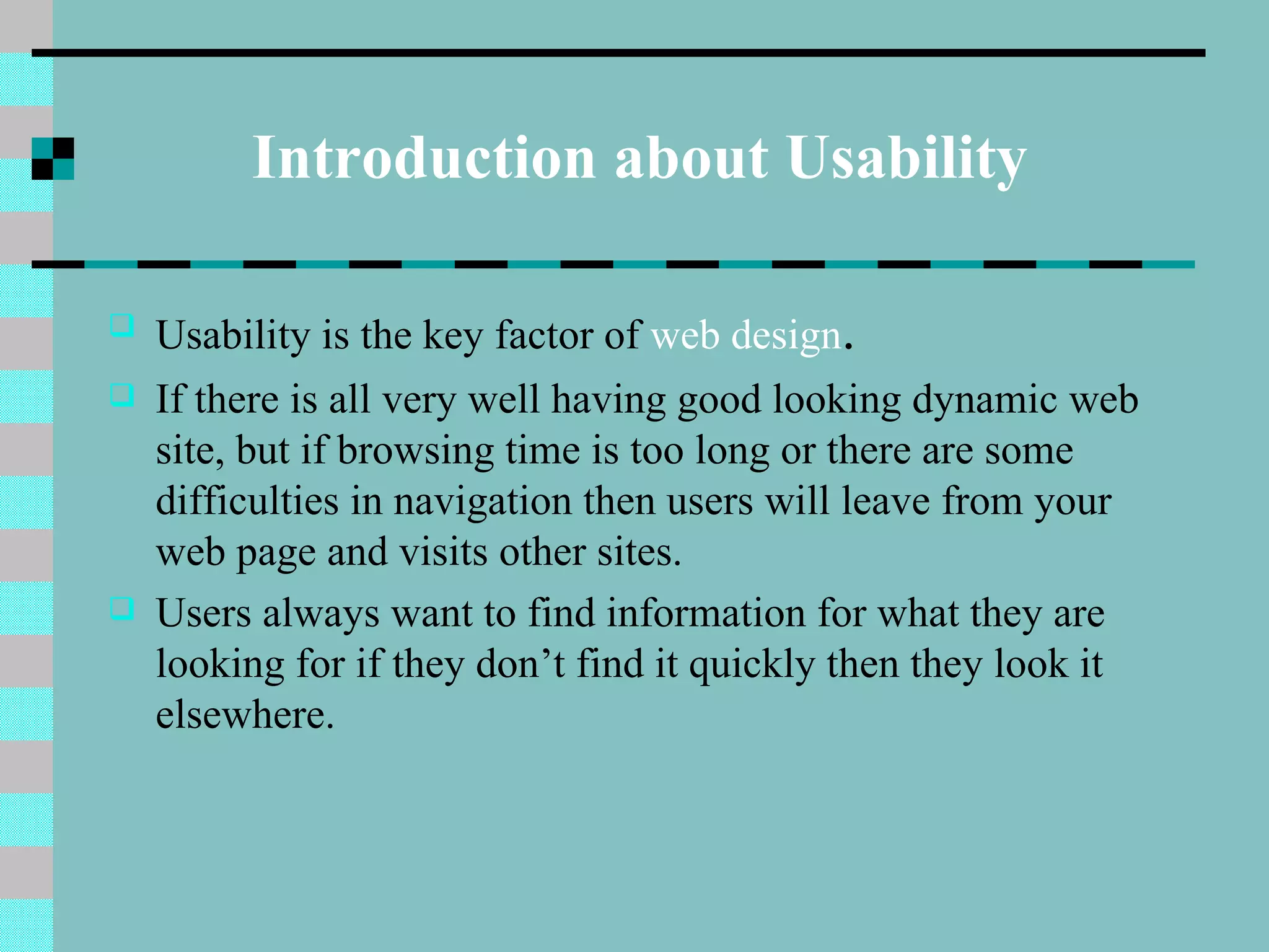 Introduction about Usability

   Usability is the key factor of web design.
   If there is all very well having good looking dynamic web
    site, but if browsing time is too long or there are some
    difficulties in navigation then users will leave from your
    web page and visits other sites.
   Users always want to find information for what they are
    looking for if they don’t find it quickly then they look it
    elsewhere.
 