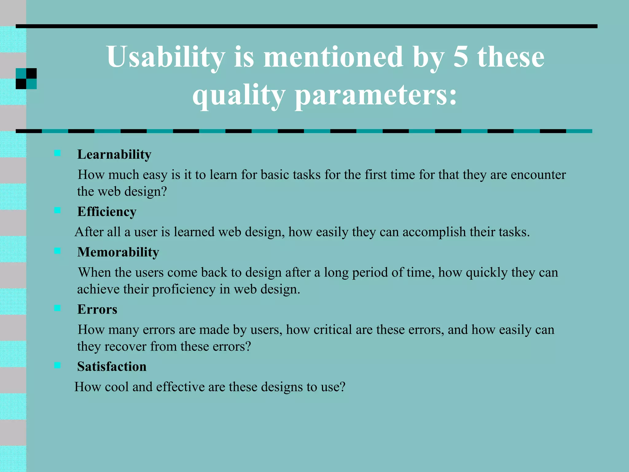 Usability is mentioned by 5 these
               quality parameters:
   Learnability
    How much easy is it to learn for basic tasks for the first time for that they are encounter
    the web design?
   Efficiency
    After all a user is learned web design, how easily they can accomplish their tasks.
   Memorability
    When the users come back to design after a long period of time, how quickly they can
    achieve their proficiency in web design.
   Errors
    How many errors are made by users, how critical are these errors, and how easily can
    they recover from these errors?
   Satisfaction
    How cool and effective are these designs to use?
 