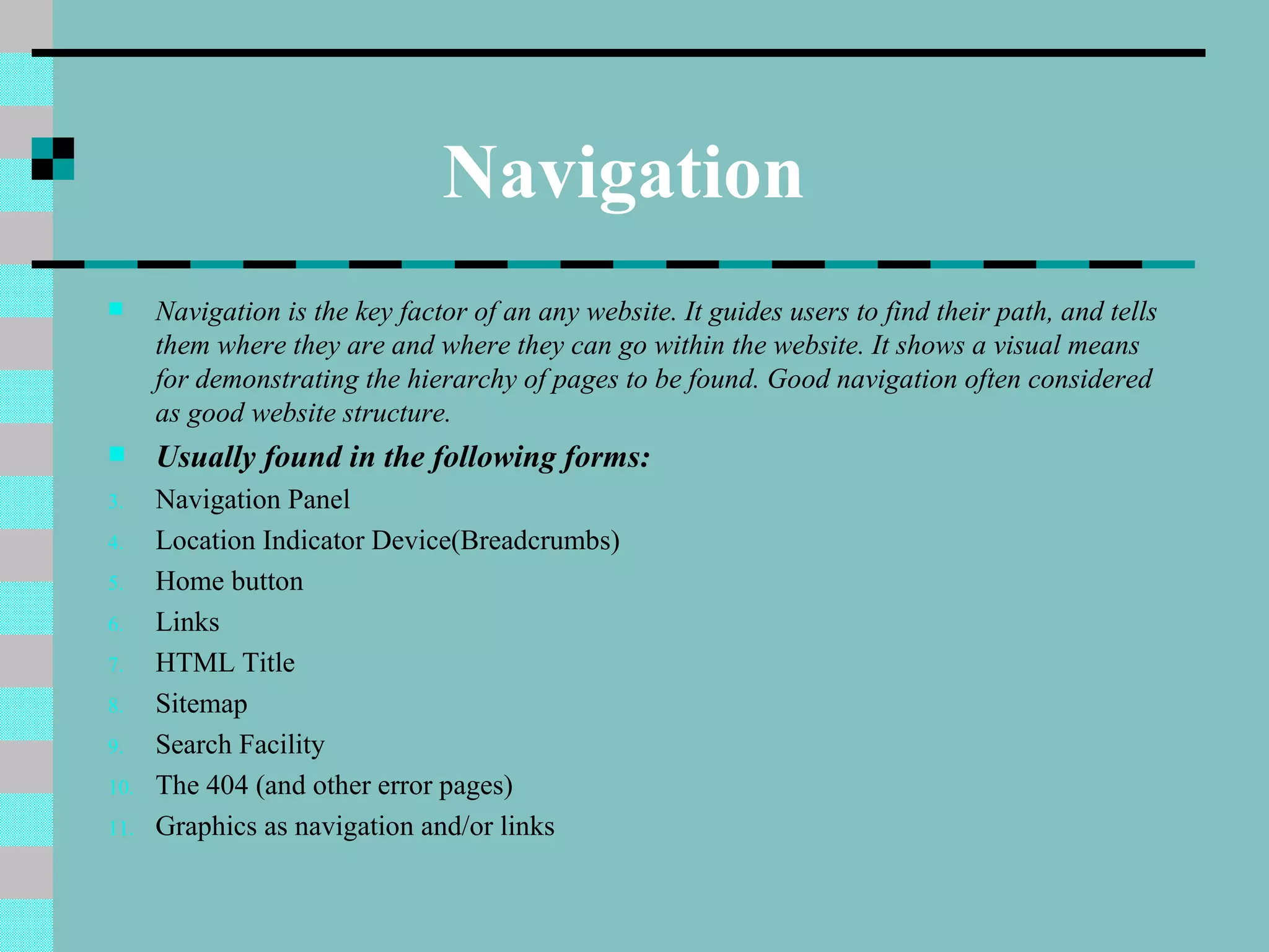 Navigation
     Navigation is the key factor of an any website. It guides users to find their path, and tells
      them where they are and where they can go within the website. It shows a visual means
      for demonstrating the hierarchy of pages to be found. Good navigation often considered
      as good website structure.
     Usually found in the following forms:
3.    Navigation Panel
4.    Location Indicator Device(Breadcrumbs)
5.    Home button
6.    Links
7.    HTML Title
8.    Sitemap
9.    Search Facility
10.   The 404 (and other error pages)
11.   Graphics as navigation and/or links
 