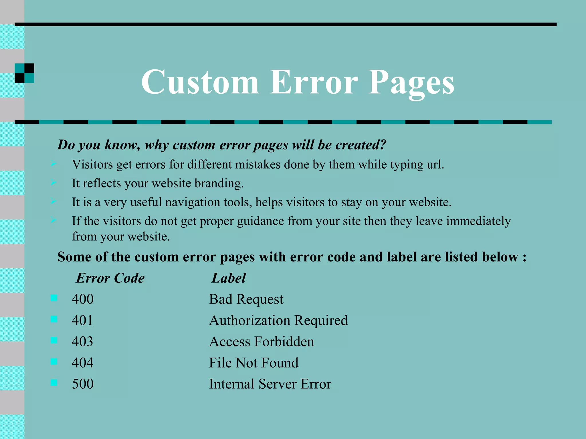 Custom Error Pages
 Do you know, why custom error pages will be created?
   Visitors get errors for different mistakes done by them while typing url.
   It reflects your website branding.
   It is a very useful navigation tools, helps visitors to stay on your website.
   If the visitors do not get proper guidance from your site then they leave immediately
    from your website.
 Some of the custom error pages with error code and label are listed below :
   Error Code            Label
 400                   Bad Request
 401                   Authorization Required
 403                   Access Forbidden
 404                   File Not Found
 500                   Internal Server Error
 