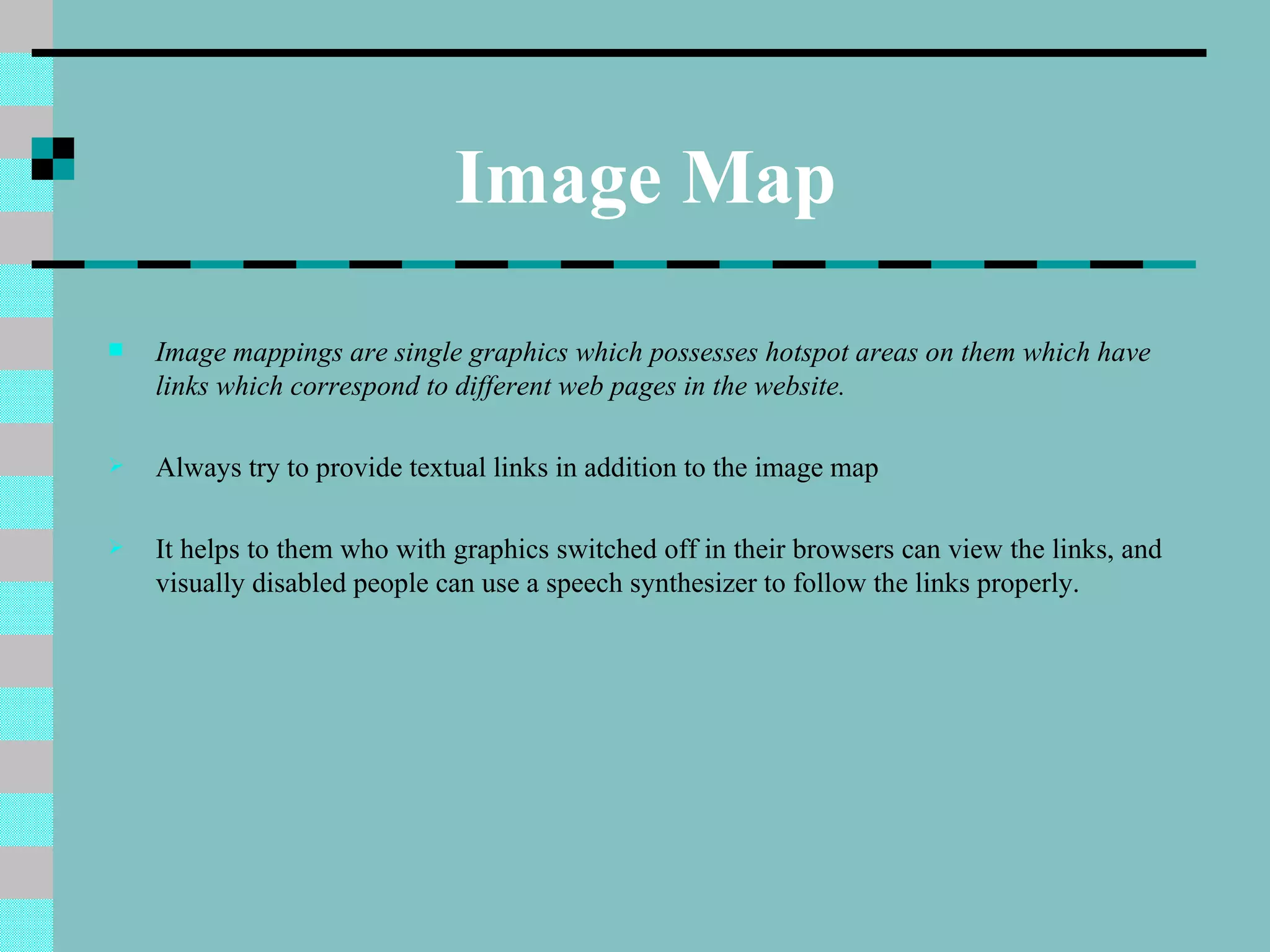 Image Map
   Image mappings are single graphics which possesses hotspot areas on them which have
    links which correspond to different web pages in the website.

   Always try to provide textual links in addition to the image map

   It helps to them who with graphics switched off in their browsers can view the links, and
    visually disabled people can use a speech synthesizer to follow the links properly.
 