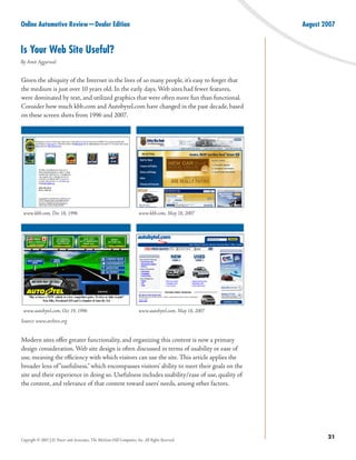 Online Automotive Review—Dealer Edition                                                                    August 2007


Is Your Web Site Useful?
By Amit Aggarwal


Given the ubiquity of the Internet in the lives of so many people, it’s easy to forget that
the medium is just over 10 years old. In the early days, Web sites had fewer features,
were dominated by text, and utilized graphics that were often more fun than functional.
Consider how much kbb.com and Autobytel.com have changed in the past decade, based
on these screen shots from 1996 and 2007.




 www.kbb.com, Dec 18, 1996                                               www.kbb.com, May 18, 2007




 www.autobytel.com, Oct 19, 1996                                         www.autobytel.com, May 18, 2007
Source: www.archive.org


Modern sites offer greater functionality, and organizing this content is now a primary
design consideration. Web site design is often discussed in terms of usability or ease of
use, meaning the efficiency with which visitors can use the site. This article applies the
broader lens of “usefulness,” which encompasses visitors’ ability to meet their goals on the
site and their experience in doing so. Usefulness includes usability/ease of use, quality of
the content, and relevance of that content toward users’ needs, among other factors.




Copyright © 2007 J.D. Power and Associates, The McGraw-Hill Companies, Inc. All Rights Reserved.
                                                                                                                   21
 