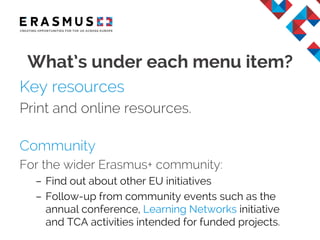 Key resources
Print and online resources.
Community
For the wider Erasmus+ community:
– Find out about other EU initiatives
– Follow-up from community events such as the
annual conference, Learning Networks initiative
and TCA activities intended for funded projects.
What’s under each menu item?