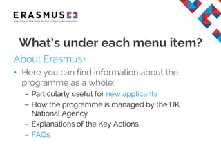 About Erasmus+
• Here you can find information about the
programme as a whole:
– Particularly useful for new applicants
– How the programme is managed by the UK
National Agency
– Explanations of the Key Actions
– FAQs.
What’s under each menu item?