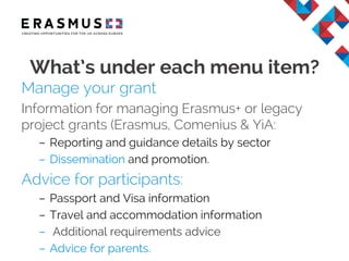 Manage your grant
• Information for managing Erasmus+ or legacy
grants (Lifelong Learning & YiA programmes):
– Reporting and guidance details by sector
– Dissemination and promotion.
Advice for participants:
– Passport and Visa information
– Travel and accommodation information
– Additional requirements advice
– Advice for parents.
What’s under each menu item?