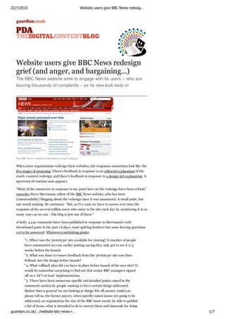 22/7/2010                                                  Website users give BBC News redesig…




   Website users give BBC News redesign
   grief (and anger, and bargaining...)
   The BBC News website aims to engage with its users – who are
   leaving thousands of complaints – as its new look beds in




   The BBC News w ebsite's still-controv ersial redesign


   When news organisations redesign their websites, the responses sometimes look like the
   five stages of mourning. There's feedback in response to an editorial explanation of the
   much-vaunted redesign, and there's feedback in response to a design-led explanation. A
   spectrum of reaction soon appears.

   "Most of the comments in response to my posts here on the redesign have been critical,"
   concedes Steve Herrmann, editor of the BBC News website, who has been
   (commendably) blogging about the redesign since it was announced. A small point, but
   one worth making. He continues: "But, as I've said, we have to assess over time the
   response of the several million users who come to the site each day by monitoring it in as
   many ways as we can - this blog is just one of them."

   A hefty 4,242 comments have been published in response to Herrmann's well-
   intentioned posts in the past 16 days, most spitting feathers but some leaving questions
   yet to be answered. Whatwereyouthinking posits:

          "1. When was the 'prototype' site available for viewing? A number of people
          have commented on your earlier posting saying they only got to see it 2-3
          weeks before the launch.
          "2. What was done to ensure feedback from the 'prototype' site was then
          fedback into the design before launch?
          "4. What rollback plan did you have in place before launch of the new site? It
          would be somewhat surprising to find out that senior BBC managers signed
          off on a 'sh*t or bust' implementation.
          "5. There have been numerous specific and detailed points raised in the
          comments section by people wanting to have certain things addressed.
          Rather then a general 'we are looking at things' fob off answer could you
          please tell us, the licence payers, when specific raised issues are going to be
          addressed, an organisation the size of the BBC must surely be able to publish
          a list of items, what is intended to do to correct them and timescale for doing
guardian.co.uk/…/website-bbc-news-r…                                                              1/7
 