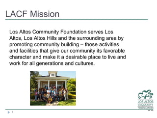 LACF Mission
Los Altos Community Foundation serves Los
Altos, Los Altos Hills and the surrounding area by
promoting community building – those activities
and facilities that give our community its favorable
character and make it a desirable place to live and
work for all generations and cultures.




 1
 