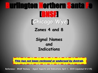 Burlington Northern Santa Fe
[BNSF]
Zones 4 and 8
Signal Names
and
Indications
This has not been reviewed or endorsed by Amtrak.
[Chicago Wye]
Reference: BNSF Railway – Signal Aspects and Indications April 1, 2015 (Updated 9/1/15)
 