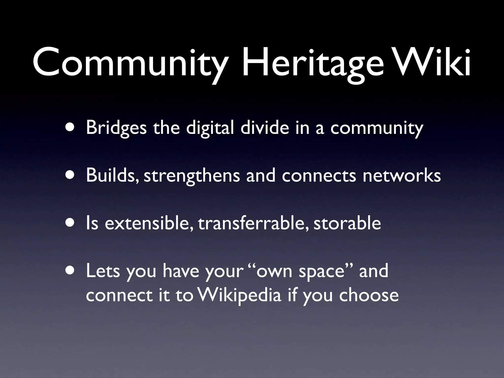 Community Heritage Wiki
 • Bridges the digital divide in a community
 • Builds, strengthens and connects networks
 • Is extensible, transferrable, storable
 • Lets you have your “own space” and
   connect it to Wikipedia if you choose
 