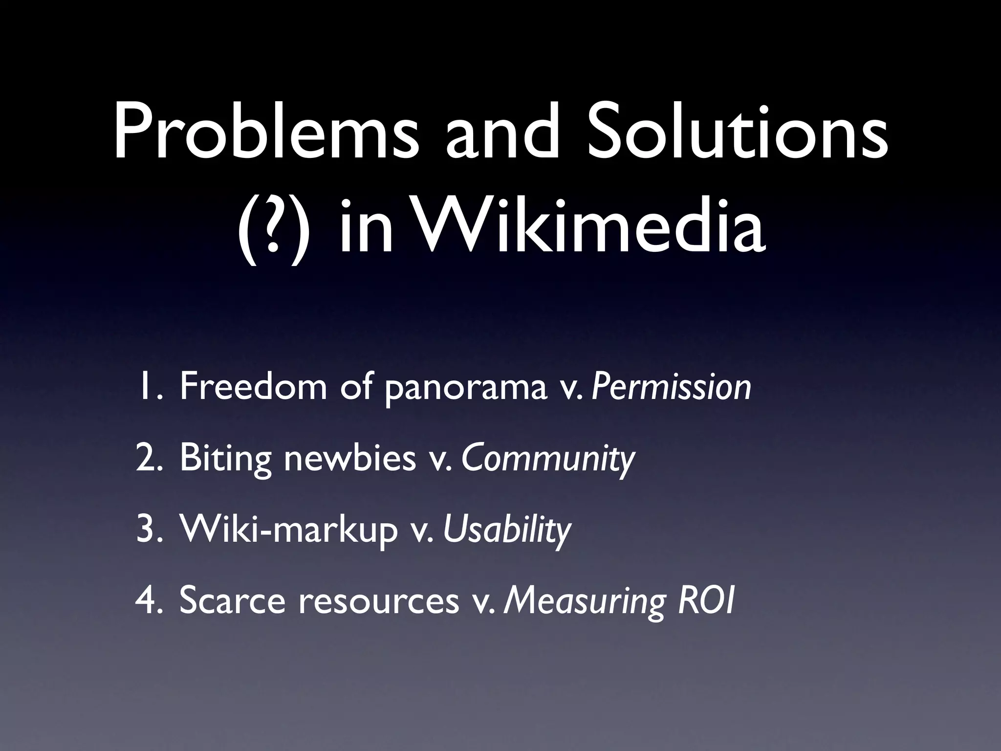 Problems and Solutions
   (?) in Wikimedia
1. Freedom of panorama v. Permission
2. Biting newbies v. Community
3. Wiki-markup v. Usability
4. Scarce resources v. Measuring ROI
 