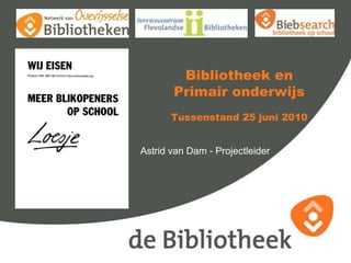 Bibliotheek en Primair onderwijsTussenstand 25 juni 2010 Astrid van Dam - Projectleider 