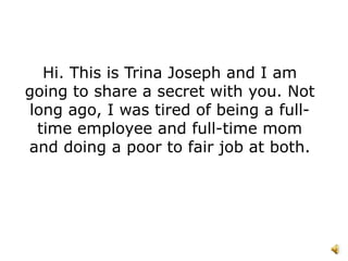 Hi. This is Trina Joseph and I am
going to share a secret with you. Not
long ago, I was tired of being a full-
 time employee and full-time mom
and doing a poor to fair job at both.
 
