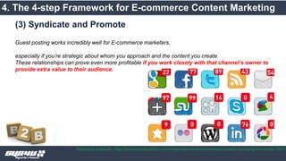 4. The 4-step Framework for E-commerce Content Marketing
Reference materials : http://ecommerceinsiders.com/4-step-framework-ecommerce-content-marketing-that-works-1931/
Guest posting works incredibly well for E-commerce marketers,
especially if you’re strategic about whom you approach and the content you create.
These relationships can prove even more profitable if you work closely with that channel’s owner to
provide extra value to their audience.
(3) Syndicate and Promote
 