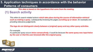 This refers to search related actions which take place during the course of information retrieval
such as making a query, subsequently browsing the pages (scrolling up or down, for example) and
providing relevance judgements.
The logs do not distinguish clearly between a (original) query and any other query activities.
For example,
if a particular query occurs twice consecutively, it could be because the same query was input twice
by the user or that the user browsed after the original query.
(1) Search activity
This data is based on the hypothesis that came from the meeting.
5. Application techniques in accordance with the behavior
Patterns of consumers
Reference materials : http://www.pitt.edu/~dah44/docs/web_user_srch_pattern_last.pdf
 
