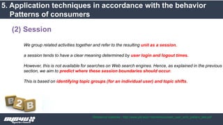 We group related activities together and refer to the resulting unit as a session.
a session tends to have a clear meaning determined by user login and logout times.
However, this is not available for searches on Web search engines. Hence, as explained in the previous
section, we aim to predict where these session boundaries should occur.
This is based on identifying topic groups (for an individual user) and topic shifts.
(2) Session
5. Application techniques in accordance with the behavior
Patterns of consumers
Reference materials : http://www.pitt.edu/~dah44/docs/web_user_srch_pattern_last.pdf
 