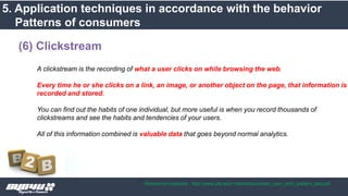 A clickstream is the recording of what a user clicks on while browsing the web.
Every time he or she clicks on a link, an image, or another object on the page, that information is
recorded and stored.
You can find out the habits of one individual, but more useful is when you record thousands of
clickstreams and see the habits and tendencies of your users.
All of this information combined is valuable data that goes beyond normal analytics.
(6) Clickstream
5. Application techniques in accordance with the behavior
Patterns of consumers
Reference materials : http://www.pitt.edu/~dah44/docs/web_user_srch_pattern_last.pdf
 