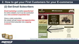 (2) Get Email Subscribers
2. How to get your First Customers for your E-commerce
Reference materials : http://www.practicalecommerce.com/articles/3763-5-Ways-to-Attract-New-Customers
Email marketing is another powerful tool
for online retailers, but it can be overlooked
as a new customer acquisition tool.
Once a visitor subscribes,
the retailer will get many new opportunities
to convert that subscriber into a paying
customer.
Murdoch’s Ranch & Home Supply enters new email subscribers in a contest to win a $50 gift card.
 