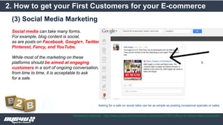 (3) Social Media Marketing
2. How to get your First Customers for your E-commerce
Reference materials : http://www.practicalecommerce.com/articles/3763-5-Ways-to-Attract-New-Customers
Social media can take many forms.
For example, blog content is social,
as are posts on Facebook, Google+, Twitter,
Pinterest, Fancy, and YouTube.
While most of the marketing on these
platforms should be aimed at engaging
customers in a sort of ongoing conversation,
from time to time, it is acceptable to ask
for a sale.
Asking for a sale on social sites can be as simple as posting occasional specials or sales.
 