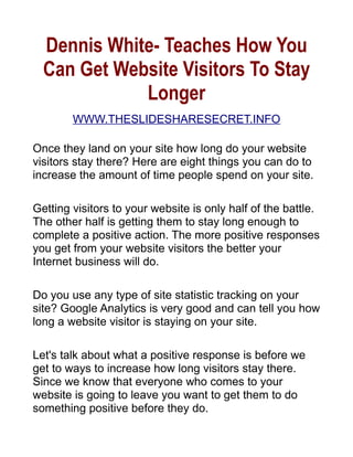 Dennis White- Teaches How You
  Can Get Website Visitors To Stay
             Longer
        WWW.THESLIDESHARESECRET.INFO

Once they land on your site how long do your website
visitors stay there? Here are eight things you can do to
increase the amount of time people spend on your site.

Getting visitors to your website is only half of the battle.
The other half is getting them to stay long enough to
complete a positive action. The more positive responses
you get from your website visitors the better your
Internet business will do.

Do you use any type of site statistic tracking on your
site? Google Analytics is very good and can tell you how
long a website visitor is staying on your site.

Let's talk about what a positive response is before we
get to ways to increase how long visitors stay there.
Since we know that everyone who comes to your
website is going to leave you want to get them to do
something positive before they do.
 