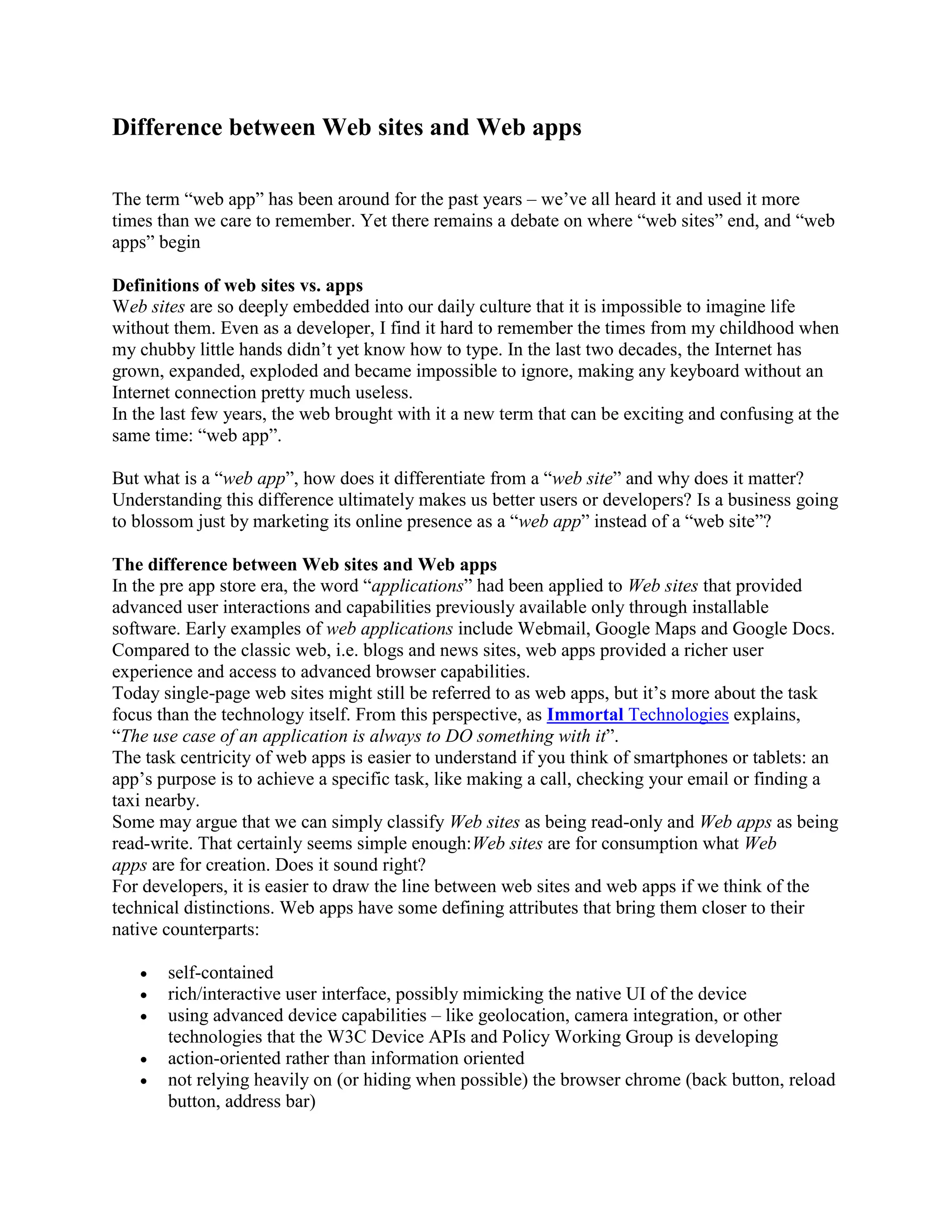Difference between Web sites and Web apps
The term “web app” has been around for the past years – we’ve all heard it and used it more
times than we care to remember. Yet there remains a debate on where “web sites” end, and “web
apps” begin
Definitions of web sites vs. apps
Web sites are so deeply embedded into our daily culture that it is impossible to imagine life
without them. Even as a developer, I find it hard to remember the times from my childhood when
my chubby little hands didn’t yet know how to type. In the last two decades, the Internet has
grown, expanded, exploded and became impossible to ignore, making any keyboard without an
Internet connection pretty much useless.
In the last few years, the web brought with it a new term that can be exciting and confusing at the
same time: “web app”.
But what is a “web app”, how does it differentiate from a “web site” and why does it matter?
Understanding this difference ultimately makes us better users or developers? Is a business going
to blossom just by marketing its online presence as a “web app” instead of a “web site”?
The difference between Web sites and Web apps
In the pre app store era, the word “applications” had been applied to Web sites that provided
advanced user interactions and capabilities previously available only through installable
software. Early examples of web applications include Webmail, Google Maps and Google Docs.
Compared to the classic web, i.e. blogs and news sites, web apps provided a richer user
experience and access to advanced browser capabilities.
Today single-page web sites might still be referred to as web apps, but it’s more about the task
focus than the technology itself. From this perspective, as Immortal Technologies explains,
“The use case of an application is always to DO something with it”.
The task centricity of web apps is easier to understand if you think of smartphones or tablets: an
app’s purpose is to achieve a specific task, like making a call, checking your email or finding a
taxi nearby.
Some may argue that we can simply classify Web sites as being read-only and Web apps as being
read-write. That certainly seems simple enough:Web sites are for consumption what Web
apps are for creation. Does it sound right?
For developers, it is easier to draw the line between web sites and web apps if we think of the
technical distinctions. Web apps have some defining attributes that bring them closer to their
native counterparts:
 self-contained
 rich/interactive user interface, possibly mimicking the native UI of the device
 using advanced device capabilities – like geolocation, camera integration, or other
technologies that the W3C Device APIs and Policy Working Group is developing
 action-oriented rather than information oriented
 not relying heavily on (or hiding when possible) the browser chrome (back button, reload
button, address bar)
 