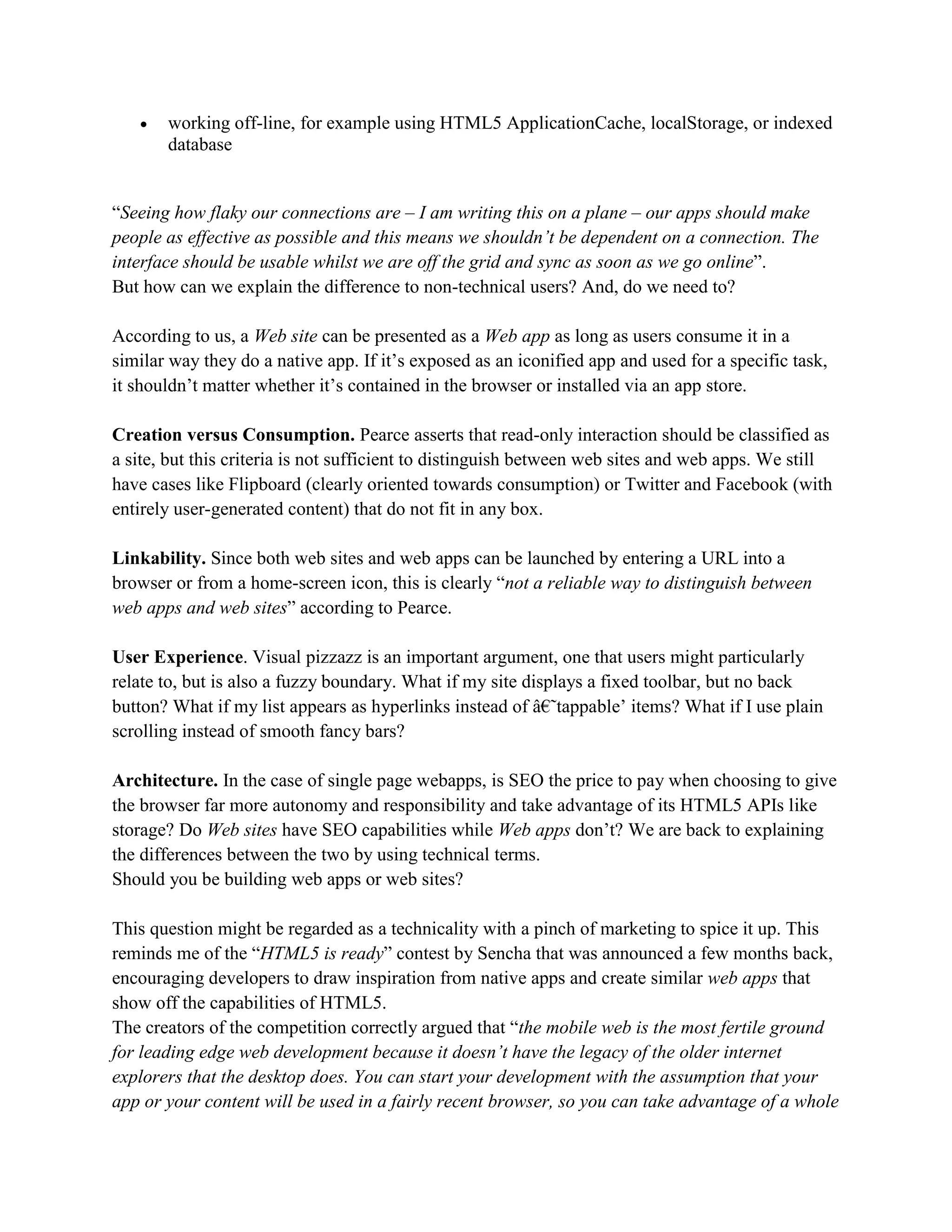  working off-line, for example using HTML5 ApplicationCache, localStorage, or indexed
database
“Seeing how flaky our connections are – I am writing this on a plane – our apps should make
people as effective as possible and this means we shouldn’t be dependent on a connection. The
interface should be usable whilst we are off the grid and sync as soon as we go online”.
But how can we explain the difference to non-technical users? And, do we need to?
According to us, a Web site can be presented as a Web app as long as users consume it in a
similar way they do a native app. If it’s exposed as an iconified app and used for a specific task,
it shouldn’t matter whether it’s contained in the browser or installed via an app store.
Creation versus Consumption. Pearce asserts that read-only interaction should be classified as
a site, but this criteria is not sufficient to distinguish between web sites and web apps. We still
have cases like Flipboard (clearly oriented towards consumption) or Twitter and Facebook (with
entirely user-generated content) that do not fit in any box.
Linkability. Since both web sites and web apps can be launched by entering a URL into a
browser or from a home-screen icon, this is clearly “not a reliable way to distinguish between
web apps and web sites” according to Pearce.
User Experience. Visual pizzazz is an important argument, one that users might particularly
relate to, but is also a fuzzy boundary. What if my site displays a fixed toolbar, but no back
button? What if my list appears as hyperlinks instead of â€˜tappable’ items? What if I use plain
scrolling instead of smooth fancy bars?
Architecture. In the case of single page webapps, is SEO the price to pay when choosing to give
the browser far more autonomy and responsibility and take advantage of its HTML5 APIs like
storage? Do Web sites have SEO capabilities while Web apps don’t? We are back to explaining
the differences between the two by using technical terms.
Should you be building web apps or web sites?
This question might be regarded as a technicality with a pinch of marketing to spice it up. This
reminds me of the “HTML5 is ready” contest by Sencha that was announced a few months back,
encouraging developers to draw inspiration from native apps and create similar web apps that
show off the capabilities of HTML5.
The creators of the competition correctly argued that “the mobile web is the most fertile ground
for leading edge web development because it doesn’t have the legacy of the older internet
explorers that the desktop does. You can start your development with the assumption that your
app or your content will be used in a fairly recent browser, so you can take advantage of a whole
 