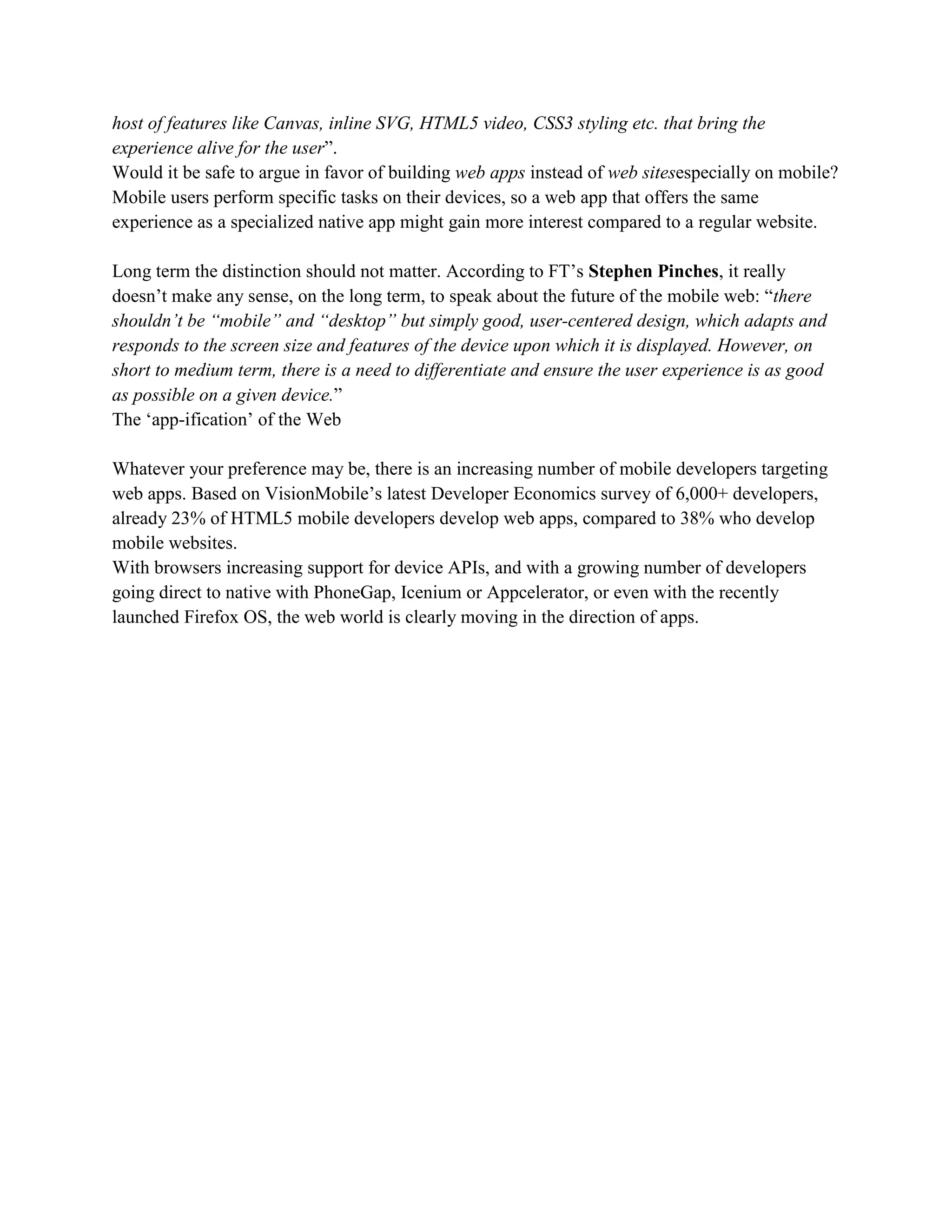 host of features like Canvas, inline SVG, HTML5 video, CSS3 styling etc. that bring the
experience alive for the user”.
Would it be safe to argue in favor of building web apps instead of web sitesespecially on mobile?
Mobile users perform specific tasks on their devices, so a web app that offers the same
experience as a specialized native app might gain more interest compared to a regular website.
Long term the distinction should not matter. According to FT’s Stephen Pinches, it really
doesn’t make any sense, on the long term, to speak about the future of the mobile web: “there
shouldn’t be “mobile” and “desktop” but simply good, user-centered design, which adapts and
responds to the screen size and features of the device upon which it is displayed. However, on
short to medium term, there is a need to differentiate and ensure the user experience is as good
as possible on a given device.”
The ‘app-ification’ of the Web
Whatever your preference may be, there is an increasing number of mobile developers targeting
web apps. Based on VisionMobile’s latest Developer Economics survey of 6,000+ developers,
already 23% of HTML5 mobile developers develop web apps, compared to 38% who develop
mobile websites.
With browsers increasing support for device APIs, and with a growing number of developers
going direct to native with PhoneGap, Icenium or Appcelerator, or even with the recently
launched Firefox OS, the web world is clearly moving in the direction of apps.
 