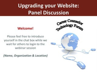 Upgrading your Website: Panel Discussion Career Counselor  Technology Forum Welcome! Please feel free to introduce yourself in the chat box while we wait for others to login to the webinar session (Name, Organization & Location) 