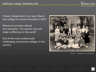5
Wellesley College, Wellesley, MA
B o s t o n T o r o n t o D a l l a s D e n v e r L o s A n g e l e s
Private, independent, four-year, liberal
arts college for women founded in 1870
Mission to provide a liberal
arts education, “for women who will
make a difference in the world”
One of the most academically
challenging, and diverse colleges in the
country
1 9 3 4 – B e e b e F r e s h m e n
Wellesley Campus Renewal
 