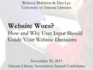 Website Woes?  How and Why User Input Should Guide Your Website Decisions Rebecca Blakiston & Dan Lee University of Arizona Libraries November 30, 2011 Arizona Library Association Annual Conference 