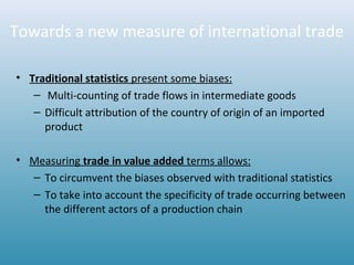 Towards a new measure of international trade
• Traditional statistics present some biases:
– Multi-counting of trade flows in intermediate goods
– Difficult attribution of the country of origin of an imported
product
• Measuring trade in value added terms allows:
– To circumvent the biases observed with traditional statistics
– To take into account the specificity of trade occurring between
the different actors of a production chain
 