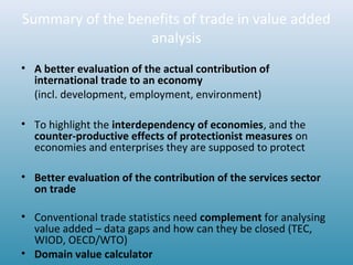 Summary of the benefits of trade in value added
analysis
• A better evaluation of the actual contribution of
international trade to an economy
(incl. development, employment, environment)
• To highlight the interdependency of economies, and the
counter-productive effects of protectionist measures on
economies and enterprises they are supposed to protect
• Better evaluation of the contribution of the services sector
on trade
• Conventional trade statistics need complement for analysing
value added – data gaps and how can they be closed (TEC,
WIOD, OECD/WTO)
• Domain value calculator
 
