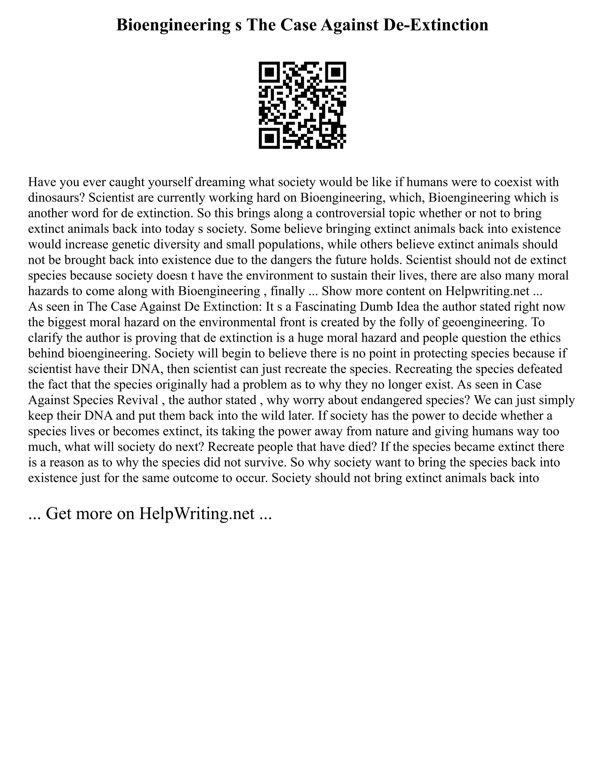 Bioengineering s The Case Against De-Extinction
Have you ever caught yourself dreaming what society would be like if humans were to coexist with
dinosaurs? Scientist are currently working hard on Bioengineering, which, Bioengineering which is
another word for de extinction. So this brings along a controversial topic whether or not to bring
extinct animals back into today s society. Some believe bringing extinct animals back into existence
would increase genetic diversity and small populations, while others believe extinct animals should
not be brought back into existence due to the dangers the future holds. Scientist should not de extinct
species because society doesn t have the environment to sustain their lives, there are also many moral
hazards to come along with Bioengineering , finally ... Show more content on Helpwriting.net ...
As seen in The Case Against De Extinction: It s a Fascinating Dumb Idea the author stated right now
the biggest moral hazard on the environmental front is created by the folly of geoengineering. To
clarify the author is proving that de extinction is a huge moral hazard and people question the ethics
behind bioengineering. Society will begin to believe there is no point in protecting species because if
scientist have their DNA, then scientist can just recreate the species. Recreating the species defeated
the fact that the species originally had a problem as to why they no longer exist. As seen in Case
Against Species Revival , the author stated , why worry about endangered species? We can just simply
keep their DNA and put them back into the wild later. If society has the power to decide whether a
species lives or becomes extinct, its taking the power away from nature and giving humans way too
much, what will society do next? Recreate people that have died? If the species became extinct there
is a reason as to why the species did not survive. So why society want to bring the species back into
existence just for the same outcome to occur. Society should not bring extinct animals back into
... Get more on HelpWriting.net ...
 