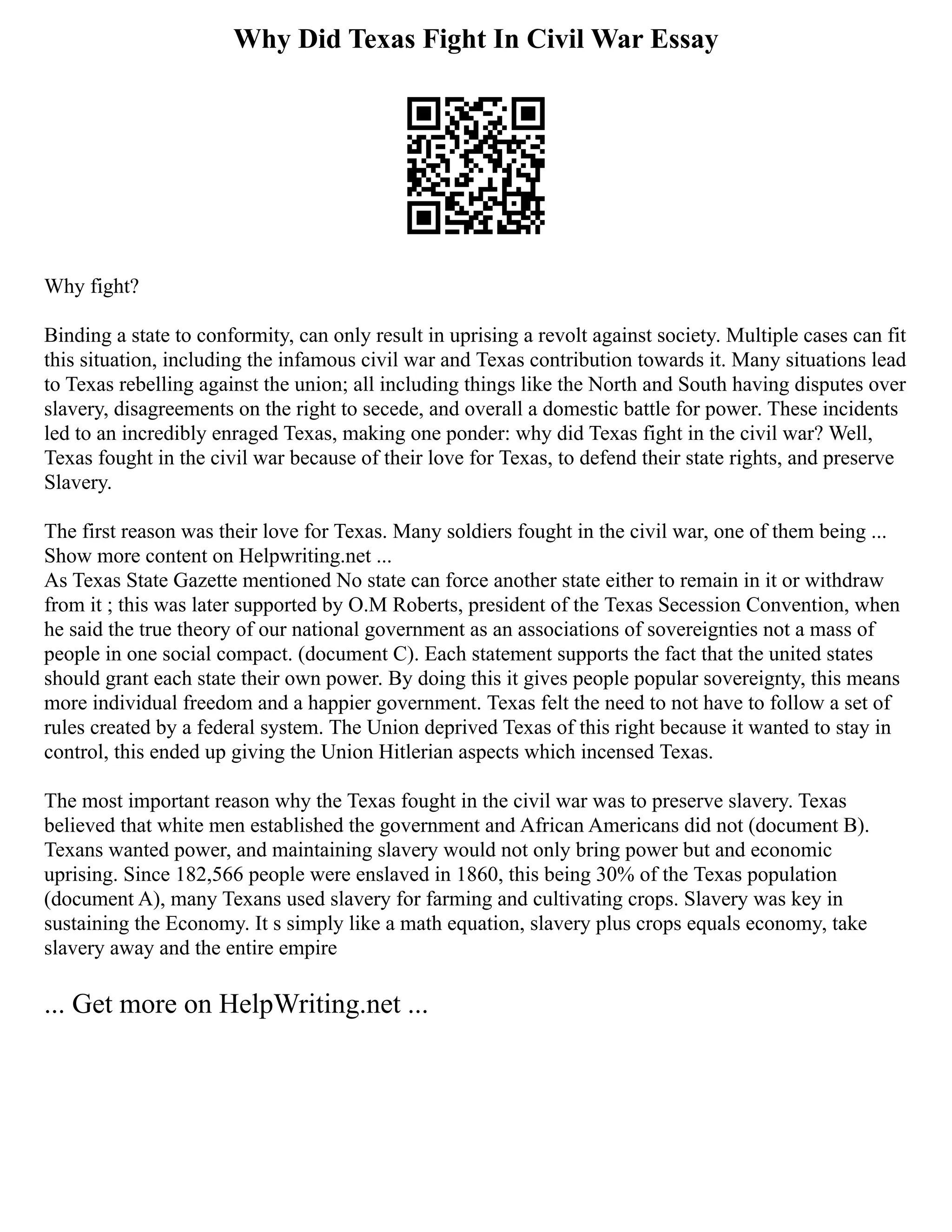 Why Did Texas Fight In Civil War Essay
Why fight?
Binding a state to conformity, can only result in uprising a revolt against society. Multiple cases can fit
this situation, including the infamous civil war and Texas contribution towards it. Many situations lead
to Texas rebelling against the union; all including things like the North and South having disputes over
slavery, disagreements on the right to secede, and overall a domestic battle for power. These incidents
led to an incredibly enraged Texas, making one ponder: why did Texas fight in the civil war? Well,
Texas fought in the civil war because of their love for Texas, to defend their state rights, and preserve
Slavery.
The first reason was their love for Texas. Many soldiers fought in the civil war, one of them being ...
Show more content on Helpwriting.net ...
As Texas State Gazette mentioned No state can force another state either to remain in it or withdraw
from it ; this was later supported by O.M Roberts, president of the Texas Secession Convention, when
he said the true theory of our national government as an associations of sovereignties not a mass of
people in one social compact. (document C). Each statement supports the fact that the united states
should grant each state their own power. By doing this it gives people popular sovereignty, this means
more individual freedom and a happier government. Texas felt the need to not have to follow a set of
rules created by a federal system. The Union deprived Texas of this right because it wanted to stay in
control, this ended up giving the Union Hitlerian aspects which incensed Texas.
The most important reason why the Texas fought in the civil war was to preserve slavery. Texas
believed that white men established the government and African Americans did not (document B).
Texans wanted power, and maintaining slavery would not only bring power but and economic
uprising. Since 182,566 people were enslaved in 1860, this being 30% of the Texas population
(document A), many Texans used slavery for farming and cultivating crops. Slavery was key in
sustaining the Economy. It s simply like a math equation, slavery plus crops equals economy, take
slavery away and the entire empire
... Get more on HelpWriting.net ...
 